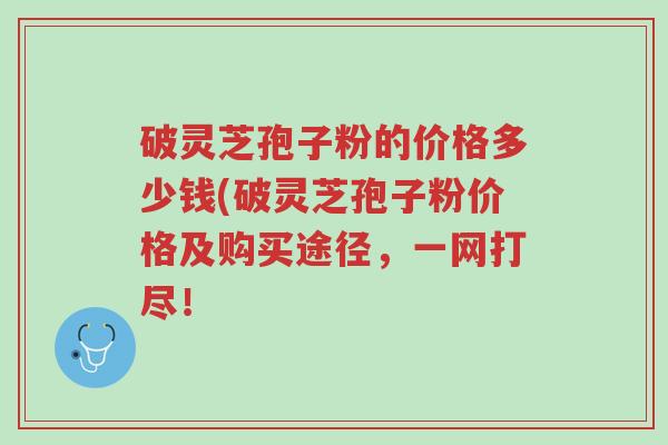 破灵芝孢子粉的价格多少钱(破灵芝孢子粉价格及购买途径，一网打尽！-第1张图片-超越