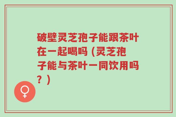 破壁灵芝孢子能跟茶叶在一起喝吗 (灵芝孢子能与茶叶一同饮用吗？)-第1张图片-超越