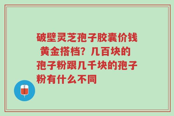 破壁灵芝孢子胶囊价钱 黄金搭档？几百块的孢子粉跟几千块的孢子粉有什么不同-第1张图片-超越