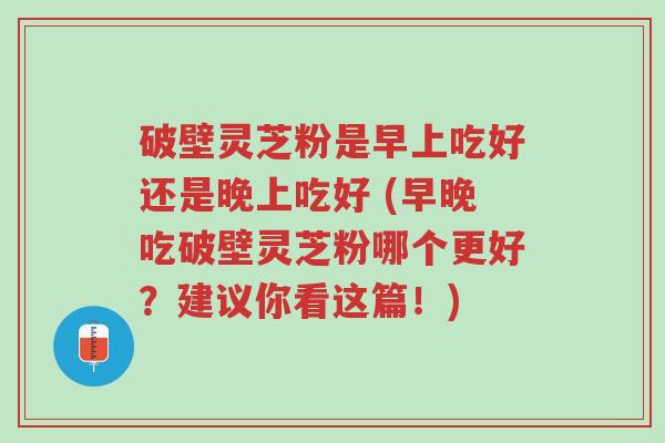 破壁灵芝粉是早上吃好还是晚上吃好 (早晚吃破壁灵芝粉哪个更好？建议你看这篇！)-第1张图片-超越