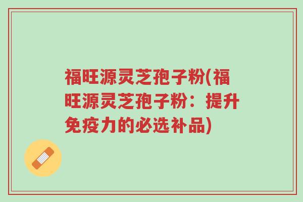 福旺源灵芝孢子粉(福旺源灵芝孢子粉:提升免疫力的必选补品)-第1张图片-超越 福旺源灵芝孢子粉(福旺源灵芝孢子粉:提升免疫力的必选补品)-第1张图片-超越