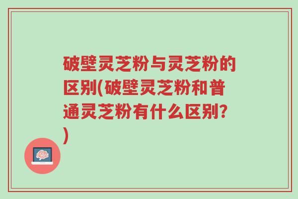 破壁灵芝粉与灵芝粉的区别(破壁灵芝粉和普通灵芝粉有什么区别?)-第1张图片-超越 破壁灵芝粉与灵芝粉的区别(破壁灵芝粉和普通灵芝粉有什么区别?)-第1张图片-超越