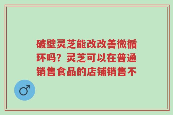 破壁灵芝能改改善微循环吗?灵芝可以在普通销售食品的店铺销售不-第1张图片-超越 破壁灵芝能改改善微循环吗?灵芝可以在普通销售食品的店铺销售不-第1张图片-超越