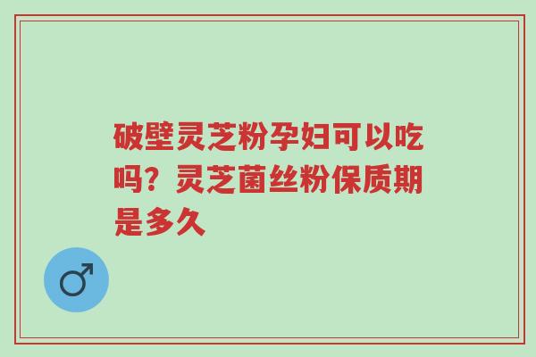 破壁灵芝粉孕妇可以吃吗？灵芝菌丝粉保质期是多久-第1张图片-超越