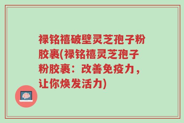 禄铭禧破壁灵芝孢子粉胶裹(禄铭禧灵芝孢子粉胶裹:改善免疫力,让你焕发活力)-第1张图片-超越 禄铭禧破壁灵芝孢子粉胶裹(禄铭禧灵芝孢子粉胶裹:改善免疫力,让你焕发活力)-第1张图片-超越