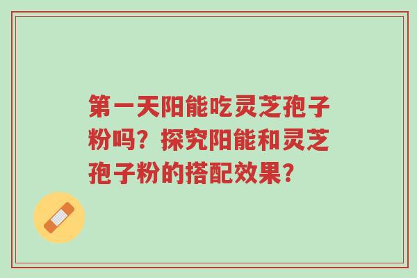 第一天阳能吃灵芝孢子粉吗?探究阳能和灵芝孢子粉的搭配效果?-第1张图片-超越 第一天阳能吃灵芝孢子粉吗?探究阳能和灵芝孢子粉的搭配效果?-第1张图片-超越