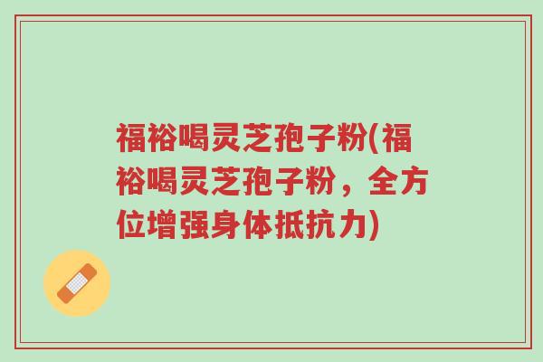 福裕喝灵芝孢子粉(福裕喝灵芝孢子粉,全方位增强身体抵抗力)-第1张图片-超越 福裕喝灵芝孢子粉(福裕喝灵芝孢子粉,全方位增强身体抵抗力)-第1张图片-超越