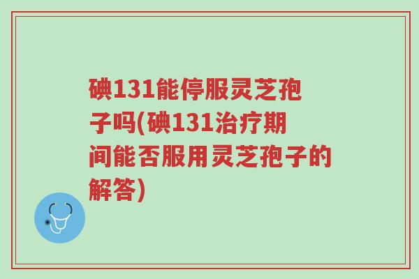 碘131能停服灵芝孢子吗(碘131治疗期间能否服用灵芝孢子的解答)-第1张图片-超越 碘131能停服灵芝孢子吗(碘131治疗期间能否服用灵芝孢子的解答)-第1张图片-超越