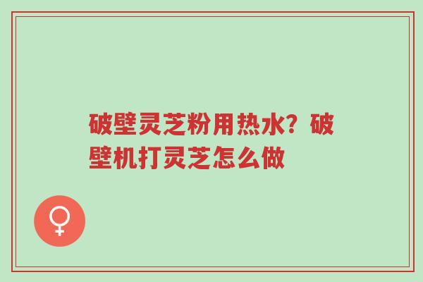 破壁灵芝粉用热水?破壁机打灵芝怎么做-第1张图片-超越 破壁灵芝粉用热水?破壁机打灵芝怎么做-第1张图片-超越