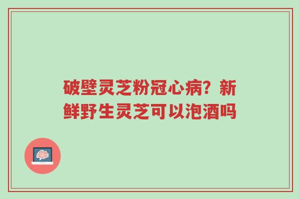 破壁灵芝粉冠心病?新鲜野生灵芝可以泡酒吗-第1张图片-超越 破壁灵芝粉冠心病?新鲜野生灵芝可以泡酒吗-第1张图片-超越