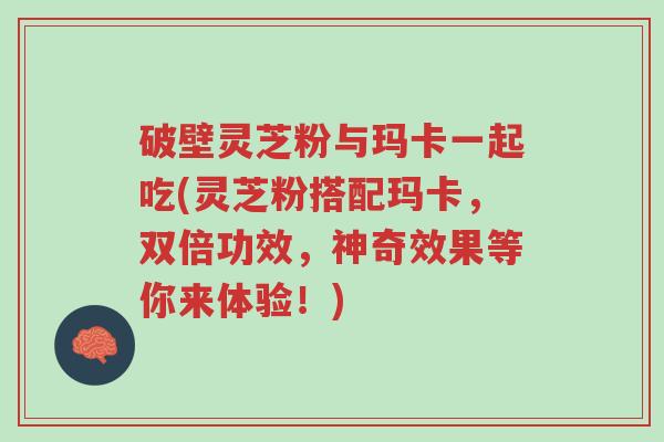 破壁灵芝粉与玛卡一起吃(灵芝粉搭配玛卡,双倍功效,神奇效果等你来体验!)-第1张图片-超越 破壁灵芝粉与玛卡一起吃(灵芝粉搭配玛卡,双倍功效,神奇效果等你来体验!)-第1张图片-超越