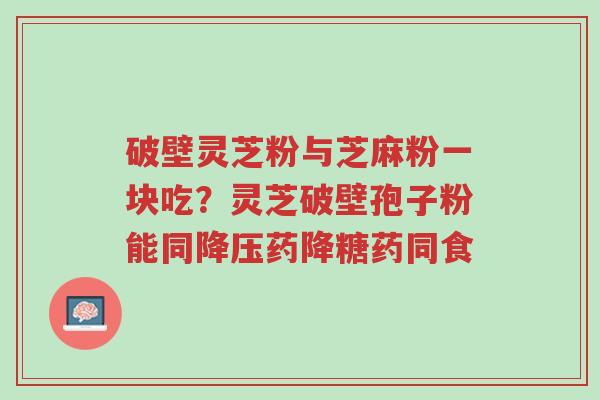 破壁灵芝粉与芝麻粉一块吃?灵芝破壁孢子粉能同降压药降糖药同食-第1张图片-超越 破壁灵芝粉与芝麻粉一块吃?灵芝破壁孢子粉能同降压药降糖药同食-第1张图片-超越