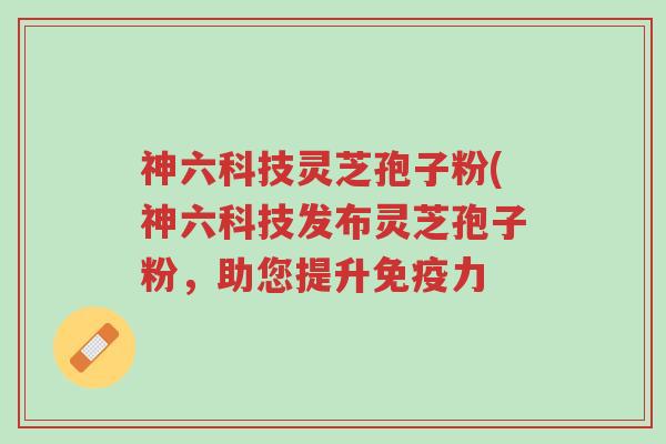 神六科技灵芝孢子粉(神六科技发布灵芝孢子粉,助您提升免疫力-第1张图片-超越 神六科技灵芝孢子粉(神六科技发布灵芝孢子粉,助您提升免疫力-第1张图片-超越