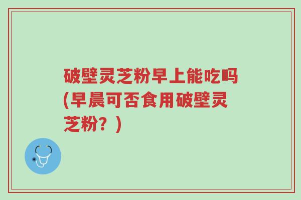 破壁灵芝粉早上能吃吗(早晨可否食用破壁灵芝粉?)-第1张图片-超越 破壁灵芝粉早上能吃吗(早晨可否食用破壁灵芝粉?)-第1张图片-超越