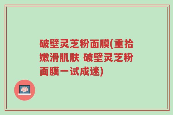 破壁灵芝粉面膜(重拾嫩滑肌肤 破壁灵芝粉面膜一试成迷)-第1张图片-超越 破壁灵芝粉面膜(重拾嫩滑肌肤 破壁灵芝粉面膜一试成迷)-第1张图片-超越