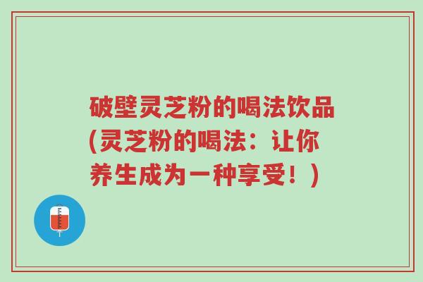 破壁灵芝粉的喝法饮品(灵芝粉的喝法:让你养生成为一种享受!)-第1张图片-超越 破壁灵芝粉的喝法饮品(灵芝粉的喝法:让你养生成为一种享受!)-第1张图片-超越