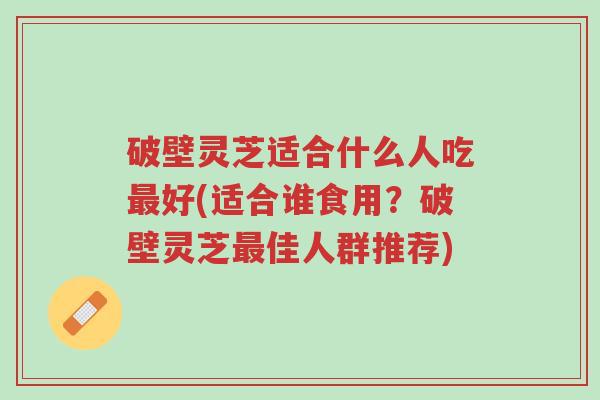 破壁灵芝适合什么人吃最好(适合谁食用？破壁灵芝最佳人群推荐)-第1张图片-超越