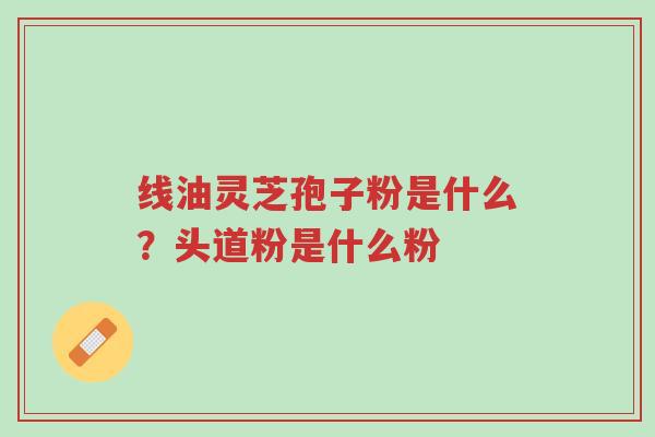 线油灵芝孢子粉是什么？头道粉是什么粉-第1张图片-超越