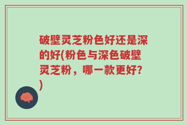 破壁灵芝粉色好还是深的好(粉色与深色破壁灵芝粉，哪一款更好？)-第1张图片-超越