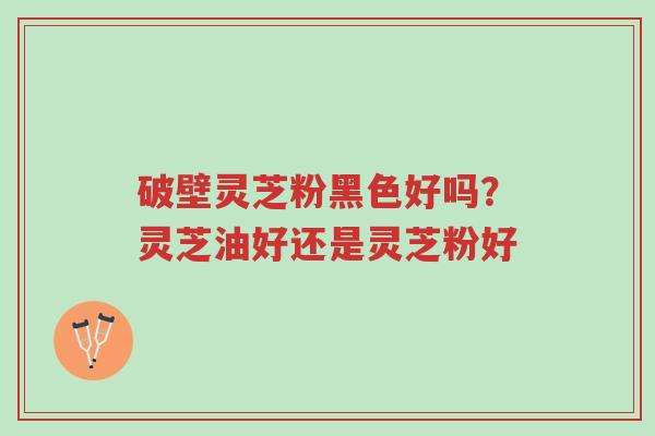 破壁灵芝粉黑色好吗?灵芝油好还是灵芝粉好-第1张图片-超越 破壁灵芝粉黑色好吗?灵芝油好还是灵芝粉好-第1张图片-超越