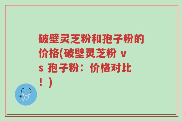 破壁灵芝粉和孢子粉的价格(破壁灵芝粉 vs 孢子粉:价格对比!)-第1张图片-超越 破壁灵芝粉和孢子粉的价格(破壁灵芝粉 vs 孢子粉:价格对比!)-第1张图片-超越