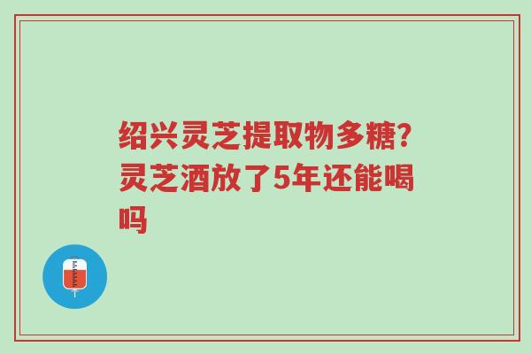 绍兴灵芝提取物多糖?灵芝酒放了5年还能喝吗-第1张图片-超越 绍兴灵芝提取物多糖?灵芝酒放了5年还能喝吗-第1张图片-超越