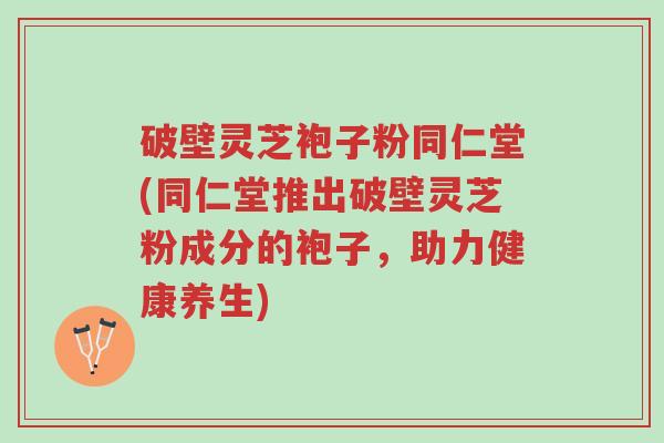 破壁灵芝袍子粉同仁堂(同仁堂推出破壁灵芝粉成分的袍子,助力健康养生)-第1张图片-超越 破壁灵芝袍子粉同仁堂(同仁堂推出破壁灵芝粉成分的袍子,助力健康养生)-第1张图片-超越