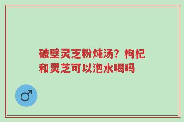 破壁灵芝粉炖汤?枸杞和灵芝可以泡水喝吗-第1张图片-超越 破壁灵芝粉炖汤?枸杞和灵芝可以泡水喝吗-第1张图片-超越