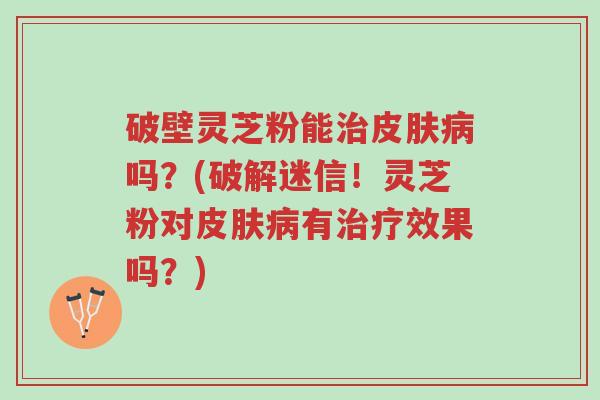 破壁灵芝粉能治皮肤病吗?(破解迷信!灵芝粉对皮肤病有治疗效果吗?)-第1张图片-超越 破壁灵芝粉能治皮肤病吗?(破解迷信!灵芝粉对皮肤病有治疗效果吗?)-第1张图片-超越
