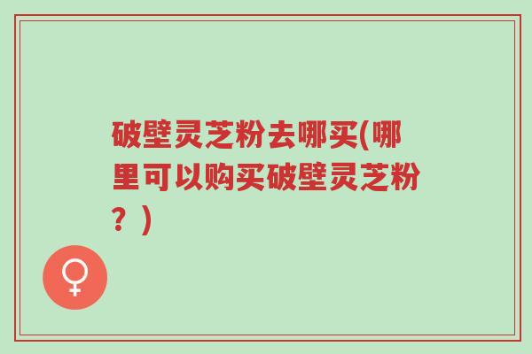 破壁灵芝粉去哪买(哪里可以购买破壁灵芝粉?)-第1张图片-超越 破壁灵芝粉去哪买(哪里可以购买破壁灵芝粉?)-第1张图片-超越