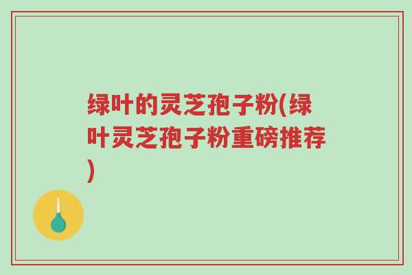 绿叶的灵芝孢子粉(绿叶灵芝孢子粉重磅推荐)-第1张图片-超越 绿叶的灵芝孢子粉(绿叶灵芝孢子粉重磅推荐)-第1张图片-超越
