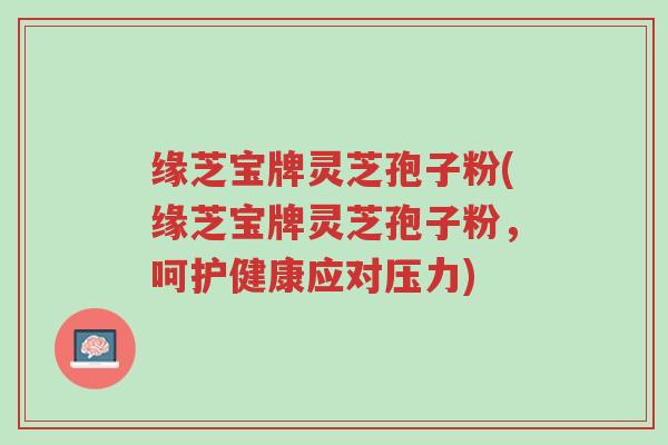缘芝宝牌灵芝孢子粉(缘芝宝牌灵芝孢子粉,呵护健康应对压力)-第1张图片-超越 缘芝宝牌灵芝孢子粉(缘芝宝牌灵芝孢子粉,呵护健康应对压力)-第1张图片-超越