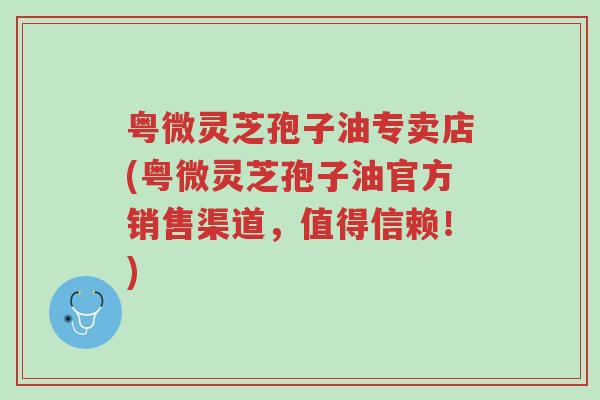 粤微灵芝孢子油专卖店(粤微灵芝孢子油官方销售渠道,值得信赖!)-第1张图片-超越 粤微灵芝孢子油专卖店(粤微灵芝孢子油官方销售渠道,值得信赖!)-第1张图片-超越