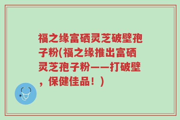 福之缘富硒灵芝破壁孢子粉(福之缘推出富硒灵芝孢子粉——打破壁,保健佳品!)-第1张图片-超越 福之缘富硒灵芝破壁孢子粉(福之缘推出富硒灵芝孢子粉——打破壁,保健佳品!)-第1张图片-超越