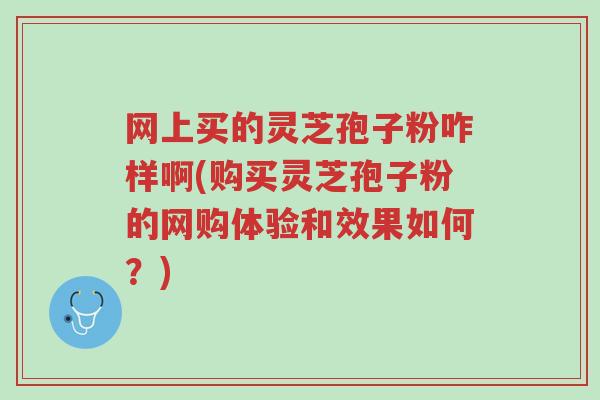 网上买的灵芝孢子粉咋样啊(购买灵芝孢子粉的网购体验和效果如何?)-第1张图片-超越 网上买的灵芝孢子粉咋样啊(购买灵芝孢子粉的网购体验和效果如何?)-第1张图片-超越