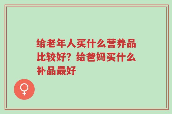 给老年人买什么营养品比较好?给爸妈买什么补品最好-第1张图片-超越 给老年人买什么营养品比较好?给爸妈买什么补品最好-第1张图片-超越