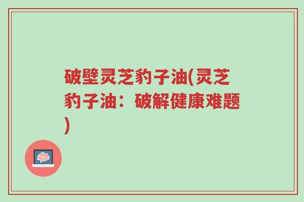 破壁灵芝豹子油(灵芝豹子油：破解健康难题)-第1张图片-超越