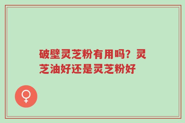 破壁灵芝粉有用吗？灵芝油好还是灵芝粉好-第1张图片-超越