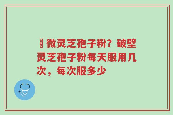 粵微灵芝孢子粉?破壁灵芝孢子粉每天服用几次,每次服多少-第1张图片-超越 粵微灵芝孢子粉?破壁灵芝孢子粉每天服用几次,每次服多少-第1张图片-超越