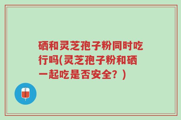 硒和灵芝孢子粉同时吃行吗(灵芝孢子粉和硒一起吃是否安全?)-第1张图片-超越 硒和灵芝孢子粉同时吃行吗(灵芝孢子粉和硒一起吃是否安全?)-第1张图片-超越