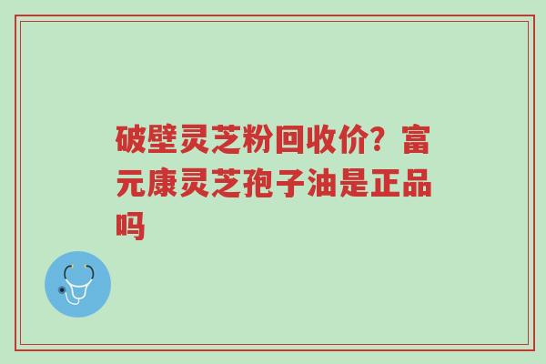 破壁灵芝粉回收价？富元康灵芝孢子油是正品吗-第1张图片-超越
