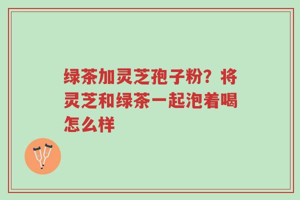 绿茶加灵芝孢子粉?将灵芝和绿茶一起泡着喝怎么样-第1张图片-超越 绿茶加灵芝孢子粉?将灵芝和绿茶一起泡着喝怎么样-第1张图片-超越