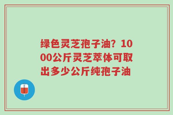 绿色灵芝孢子油？1000公斤灵芝萃体可取出多少公斤纯孢子油-第1张图片-超越