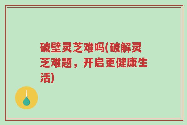 破壁灵芝难吗(破解灵芝难题,开启更健康生活)-第1张图片-超越 破壁灵芝难吗(破解灵芝难题,开启更健康生活)-第1张图片-超越