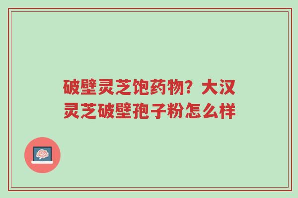 破壁灵芝饱药物?大汉灵芝破壁孢子粉怎么样-第1张图片-超越 破壁灵芝饱药物?大汉灵芝破壁孢子粉怎么样-第1张图片-超越