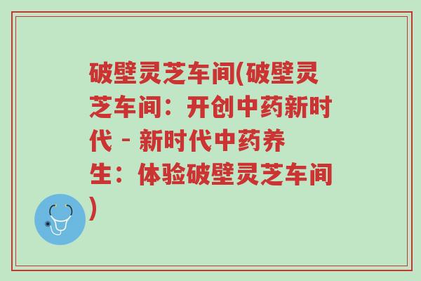 破壁灵芝车间(破壁灵芝车间：开创中药新时代 - 新时代中药养生：体验破壁灵芝车间)-第1张图片-超越