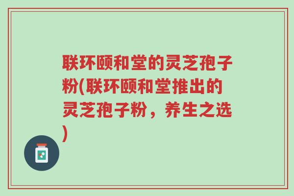 联环颐和堂的灵芝孢子粉(联环颐和堂推出的灵芝孢子粉,养生之选)-第1张图片-超越 联环颐和堂的灵芝孢子粉(联环颐和堂推出的灵芝孢子粉,养生之选)-第1张图片-超越
