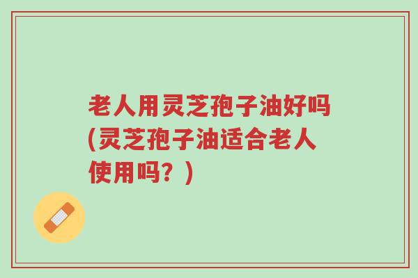 老人用灵芝孢子油好吗(灵芝孢子油适合老人使用吗？)-第1张图片-超越