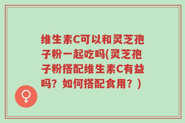 维生素C可以和灵芝孢子粉一起吃吗(灵芝孢子粉搭配维生素C有益吗?如何搭配食用?)-第1张图片-超越 维生素C可以和灵芝孢子粉一起吃吗(灵芝孢子粉搭配维生素C有益吗?如何搭配食用?)-第1张图片-超越