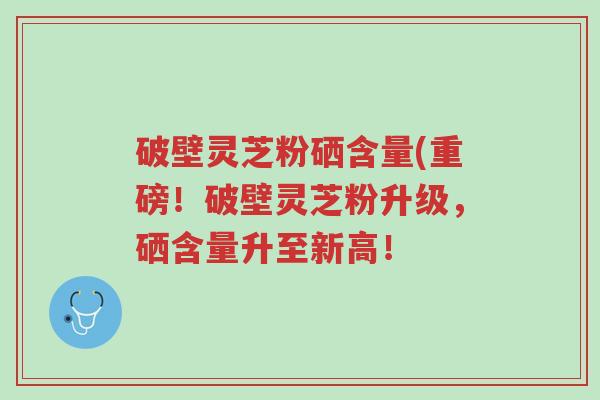 破壁灵芝粉硒含量(重磅!破壁灵芝粉升级,硒含量升至新高!-第1张图片-超越 破壁灵芝粉硒含量(重磅!破壁灵芝粉升级,硒含量升至新高!-第1张图片-超越